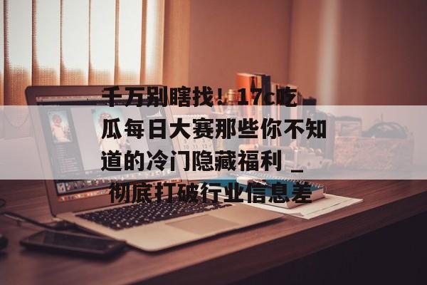 千万别瞎找！17c吃瓜每日大赛那些你不知道的冷门隐藏福利 _ 彻底打破行业信息差