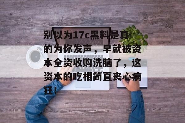 别以为17c黑料是真的为你发声，早就被资本全资收购洗脑了，这资本的吃相简直丧心病狂！