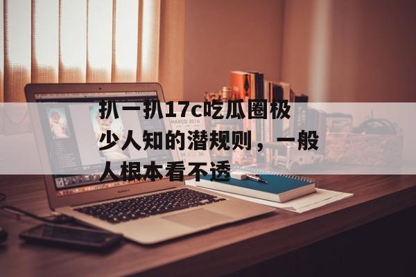 扒一扒17c吃瓜圈极少人知的潜规则,一般人根本看不透