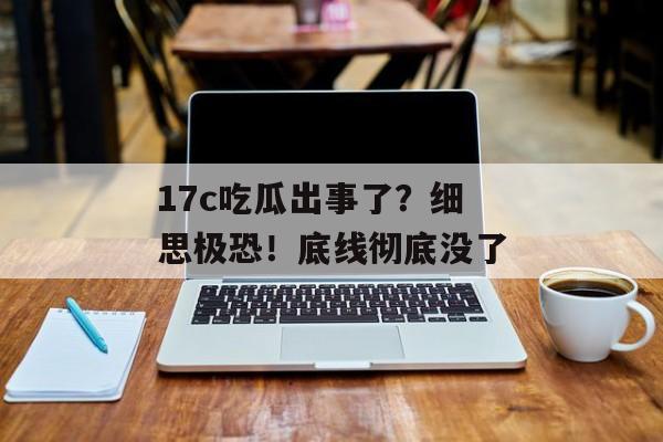 17c吃瓜出事了？细思极恐！底线彻底没了