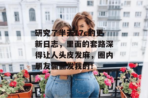 研究了半天17c的更新日志,里面的套路深得让人头皮发麻,圈内朋友偷偷发我的!