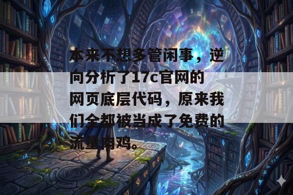 本来不想多管闲事,逆向分析了17c官网的网页底层代码,原来我们全都被当成了免费的流量肉鸡。