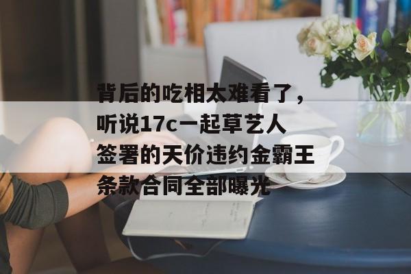 背后的吃相太难看了，听说17c一起草艺人签署的天价违约金霸王条款合同全部曝光
