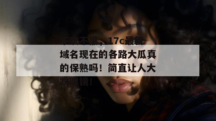 不吹不黑，17c最新域名现在的各路大瓜真的保熟吗！简直让人大跌眼镜！