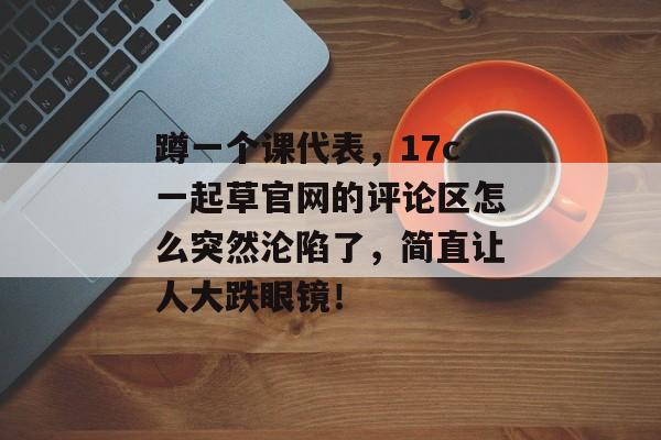 蹲一个课代表，17c一起草官网的评论区怎么突然沦陷了，简直让人大跌眼镜！
