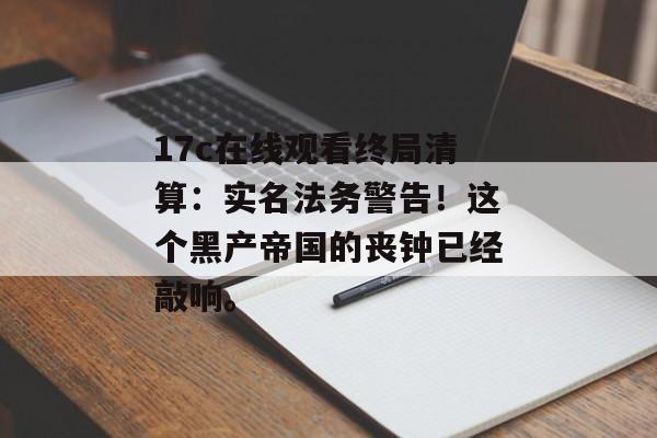 17c在线观看终局清算：实名法务警告！这个黑产帝国的丧钟已经敲响。